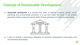 Concept of Sustainable Development
● Sustainable development is a concept that seeks to balance economic growth, social
well-being, and environmental protection in a way that meets the needs of the present
generation without compromising the ability of future generations to meet their own needs.
● It aims to achieve a harmonious integration of economic development, social equity, and
environmental stewardship.
13
 