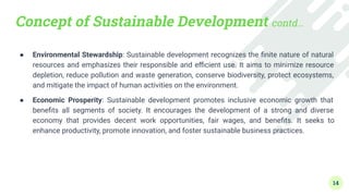 Concept of Sustainable Development contd…
● Environmental Stewardship: Sustainable development recognizes the ﬁnite nature of natural
resources and emphasizes their responsible and eﬃcient use. It aims to minimize resource
depletion, reduce pollution and waste generation, conserve biodiversity, protect ecosystems,
and mitigate the impact of human activities on the environment.
● Economic Prosperity: Sustainable development promotes inclusive economic growth that
beneﬁts all segments of society. It encourages the development of a strong and diverse
economy that provides decent work opportunities, fair wages, and beneﬁts. It seeks to
enhance productivity, promote innovation, and foster sustainable business practices.
14
 