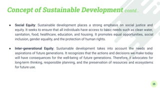Concept of Sustainable Development contd…
● Social Equity: Sustainable development places a strong emphasis on social justice and
equity. It seeks to ensure that all individuals have access to basic needs such as clean water,
sanitation, food, healthcare, education, and housing. It promotes equal opportunities, social
inclusion, gender equality, and the protection of human rights.
●
● Inter-generational Equity: Sustainable development takes into account the needs and
aspirations of future generations. It recognizes that the actions and decisions we make today
will have consequences for the well-being of future generations. Therefore, it advocates for
long-term thinking, responsible planning, and the preservation of resources and ecosystems
for future use.
15
 