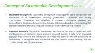 Concept of Sustainable Development contd…
● Stakeholder Engagement: Sustainable development encourages the active participation and
involvement of all stakeholders, including governments, businesses, civil society
organizations, communities, and individuals. It promotes collaboration, dialogue, and
partnerships to develop and implement sustainable policies and practices. It recognizes that
addressing complex challenges requires collective action and shared responsibility.
●
● Integrated Approach: Sustainable development emphasizes the interconnectedness and
interdependence of economic, social, and environmental aspects. It calls for an integrated
approach that considers the interactions and trade-offs between different dimensions of
development. It recognizes that sustainable solutions require holistic thinking and the
consideration of multiple perspectives.
16
 