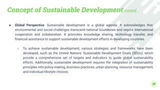 Concept of Sustainable Development contd…
● Global Perspective: Sustainable development is a global agenda. It acknowledges that
environmental and social challenges transcend national boundaries and require international
cooperation and collaboration. It promotes knowledge sharing, technology transfer, and
ﬁnancial assistance to support sustainable development efforts in developing countries.
●
○ To achieve sustainable development, various strategies and frameworks have been
developed, such as the United Nations' Sustainable Development Goals (SDGs), which
provide a comprehensive set of targets and indicators to guide global sustainability
efforts. Additionally, sustainable development requires the integration of sustainability
principles into policy-making, business practices, urban planning, resource management,
and individual lifestyle choices.
17
 