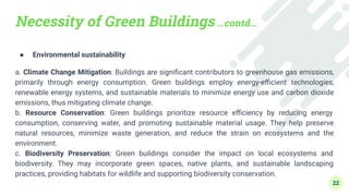 Necessity of Green Buildings …contd…
● Environmental sustainability
a. Climate Change Mitigation: Buildings are signiﬁcant contributors to greenhouse gas emissions,
primarily through energy consumption. Green buildings employ energy-eﬃcient technologies,
renewable energy systems, and sustainable materials to minimize energy use and carbon dioxide
emissions, thus mitigating climate change.
b. Resource Conservation: Green buildings prioritize resource eﬃciency by reducing energy
consumption, conserving water, and promoting sustainable material usage. They help preserve
natural resources, minimize waste generation, and reduce the strain on ecosystems and the
environment.
c. Biodiversity Preservation: Green buildings consider the impact on local ecosystems and
biodiversity. They may incorporate green spaces, native plants, and sustainable landscaping
practices, providing habitats for wildlife and supporting biodiversity conservation.
22
 