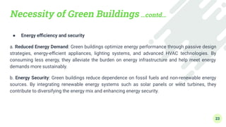 Necessity of Green Buildings …contd…
● Energy eﬃciency and security
a. Reduced Energy Demand: Green buildings optimize energy performance through passive design
strategies, energy-eﬃcient appliances, lighting systems, and advanced HVAC technologies. By
consuming less energy, they alleviate the burden on energy infrastructure and help meet energy
demands more sustainably.
b. Energy Security: Green buildings reduce dependence on fossil fuels and non-renewable energy
sources. By integrating renewable energy systems such as solar panels or wind turbines, they
contribute to diversifying the energy mix and enhancing energy security.
23
 