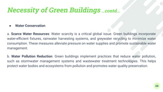 Necessity of Green Buildings …contd…
● Water Conservation
a. Scarce Water Resources: Water scarcity is a critical global issue. Green buildings incorporate
water-eﬃcient ﬁxtures, rainwater harvesting systems, and greywater recycling to minimize water
consumption. These measures alleviate pressure on water supplies and promote sustainable water
management.
b. Water Pollution Reduction: Green buildings implement practices that reduce water pollution,
such as stormwater management systems and wastewater treatment technologies. This helps
protect water bodies and ecosystems from pollution and promotes water quality preservation.
24
 