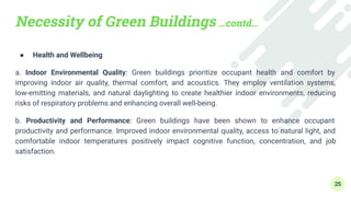 Necessity of Green Buildings …contd…
● Health and Wellbeing
a. Indoor Environmental Quality: Green buildings prioritize occupant health and comfort by
improving indoor air quality, thermal comfort, and acoustics. They employ ventilation systems,
low-emitting materials, and natural daylighting to create healthier indoor environments, reducing
risks of respiratory problems and enhancing overall well-being.
b. Productivity and Performance: Green buildings have been shown to enhance occupant
productivity and performance. Improved indoor environmental quality, access to natural light, and
comfortable indoor temperatures positively impact cognitive function, concentration, and job
satisfaction.
25
 
