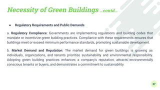Necessity of Green Buildings …contd…
● Regulatory Requirements and Public Demands
a. Regulatory Compliance: Governments are implementing regulations and building codes that
mandate or incentivize green building practices. Compliance with these requirements ensures that
buildings meet or exceed minimum performance standards, promoting sustainable development.
b. Market Demand and Reputation: The market demand for green buildings is growing as
individuals, organizations, and tenants prioritize sustainability and environmental responsibility.
Adopting green building practices enhances a company's reputation, attracts environmentally
conscious tenants or buyers, and demonstrates a commitment to sustainability.
27
 
