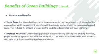 Beneﬁts of Green Buildings …contd…
● Environmental Beneﬁts:
d. Waste Reduction: Green buildings promote waste reduction and recycling through strategies like
construction waste management, use of recycled materials, and designing for deconstruction and
reuse. This reduces the amount of waste sent to landﬁlls and promotes a circular economy.
e. Improved Air Quality: Green buildings prioritize indoor air quality by using low-emitting materials,
proper ventilation systems, and effective air ﬁltration. This leads to healthier indoor environments
with reduced pollutants and improved occupant health.
31
 