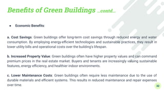 Beneﬁts of Green Buildings …contd…
● Economic Beneﬁts:
a. Cost Savings: Green buildings offer long-term cost savings through reduced energy and water
consumption. By employing energy-eﬃcient technologies and sustainable practices, they result in
lower utility bills and operational costs over the building's lifespan.
b. Increased Property Value: Green buildings often have higher property values and can command
premium prices in the real estate market. Buyers and tenants are increasingly valuing sustainable
features, energy eﬃciency, and healthier indoor environments.
c. Lower Maintenance Costs: Green buildings often require less maintenance due to the use of
durable materials and eﬃcient systems. This results in reduced maintenance and repair expenses
over time. 32
 