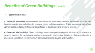 Beneﬁts of Green Buildings …contd…
● Economic Beneﬁts:
d. Financial Incentives: Governments and ﬁnancial institutions provide incentives such as tax
beneﬁts, grants, and subsidies to promote green building practices. These incentives can offset
upfront costs and provide ﬁnancial advantages to developers and property owners.
e. Enhanced Marketability: Green buildings have a competitive edge in the market, as there is a
growing demand for sustainable and environmentally responsible buildings. Green certiﬁcations
and labels can attract environmentally conscious tenants, buyers, and investors.
33
 