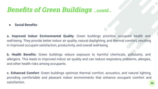 Beneﬁts of Green Buildings …contd…
● Social Beneﬁts:
a. Improved Indoor Environmental Quality: Green buildings prioritize occupant health and
well-being. They provide better indoor air quality, natural daylighting, and thermal comfort, resulting
in improved occupant satisfaction, productivity, and overall well-being.
b. Health Beneﬁts: Green buildings reduce exposure to harmful chemicals, pollutants, and
allergens. This leads to improved indoor air quality and can reduce respiratory problems, allergies,
and other health risks among occupants.
c. Enhanced Comfort: Green buildings optimize thermal comfort, acoustics, and natural lighting,
providing comfortable and pleasant indoor environments that enhance occupant comfort and
satisfaction. 34
 