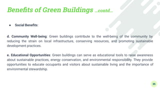 Beneﬁts of Green Buildings …contd…
● Social Beneﬁts:
d. Community Well-being: Green buildings contribute to the well-being of the community by
reducing the strain on local infrastructure, conserving resources, and promoting sustainable
development practices.
e. Educational Opportunities: Green buildings can serve as educational tools to raise awareness
about sustainable practices, energy conservation, and environmental responsibility. They provide
opportunities to educate occupants and visitors about sustainable living and the importance of
environmental stewardship.
35
 