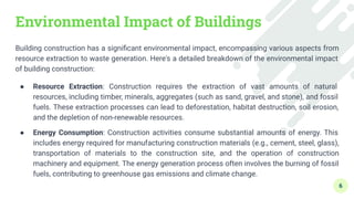 Environmental Impact of Buildings
Building construction has a signiﬁcant environmental impact, encompassing various aspects from
resource extraction to waste generation. Here's a detailed breakdown of the environmental impact
of building construction:
● Resource Extraction: Construction requires the extraction of vast amounts of natural
resources, including timber, minerals, aggregates (such as sand, gravel, and stone), and fossil
fuels. These extraction processes can lead to deforestation, habitat destruction, soil erosion,
and the depletion of non-renewable resources.
● Energy Consumption: Construction activities consume substantial amounts of energy. This
includes energy required for manufacturing construction materials (e.g., cement, steel, glass),
transportation of materials to the construction site, and the operation of construction
machinery and equipment. The energy generation process often involves the burning of fossil
fuels, contributing to greenhouse gas emissions and climate change.
6
 