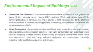 Environmental Impact of Buildings contd…
● Greenhouse Gas Emissions: Construction activities contribute to the emission of greenhouse
gases (GHGs), primarily carbon dioxide (CO2), methane (CH4), and nitrous oxide (N2O).
Cement production, in particular, is a major source of CO2 emissions due to the chemical
reactions involved in the manufacturing process. Additionally, transportation of materials and
equipment releases GHGs.
● Water Consumption: Construction requires signiﬁcant water usage for material production,
site preparation, and construction activities. High water consumption can strain local water
sources, especially in areas prone to water scarcity or droughts. Furthermore, water runoff
from construction sites can carry sediment, pollutants, and construction chemicals,
impacting water quality in nearby rivers and streams.
7
 