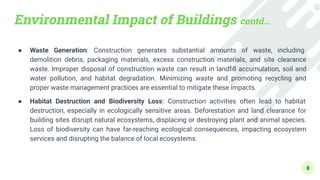 Environmental Impact of Buildings contd…
● Waste Generation: Construction generates substantial amounts of waste, including
demolition debris, packaging materials, excess construction materials, and site clearance
waste. Improper disposal of construction waste can result in landﬁll accumulation, soil and
water pollution, and habitat degradation. Minimizing waste and promoting recycling and
proper waste management practices are essential to mitigate these impacts.
● Habitat Destruction and Biodiversity Loss: Construction activities often lead to habitat
destruction, especially in ecologically sensitive areas. Deforestation and land clearance for
building sites disrupt natural ecosystems, displacing or destroying plant and animal species.
Loss of biodiversity can have far-reaching ecological consequences, impacting ecosystem
services and disrupting the balance of local ecosystems.
8
 