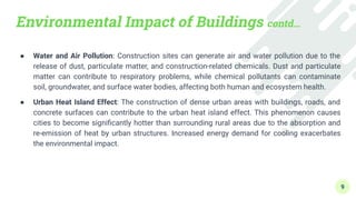 Environmental Impact of Buildings contd…
● Water and Air Pollution: Construction sites can generate air and water pollution due to the
release of dust, particulate matter, and construction-related chemicals. Dust and particulate
matter can contribute to respiratory problems, while chemical pollutants can contaminate
soil, groundwater, and surface water bodies, affecting both human and ecosystem health.
● Urban Heat Island Effect: The construction of dense urban areas with buildings, roads, and
concrete surfaces can contribute to the urban heat island effect. This phenomenon causes
cities to become signiﬁcantly hotter than surrounding rural areas due to the absorption and
re-emission of heat by urban structures. Increased energy demand for cooling exacerbates
the environmental impact.
9
 