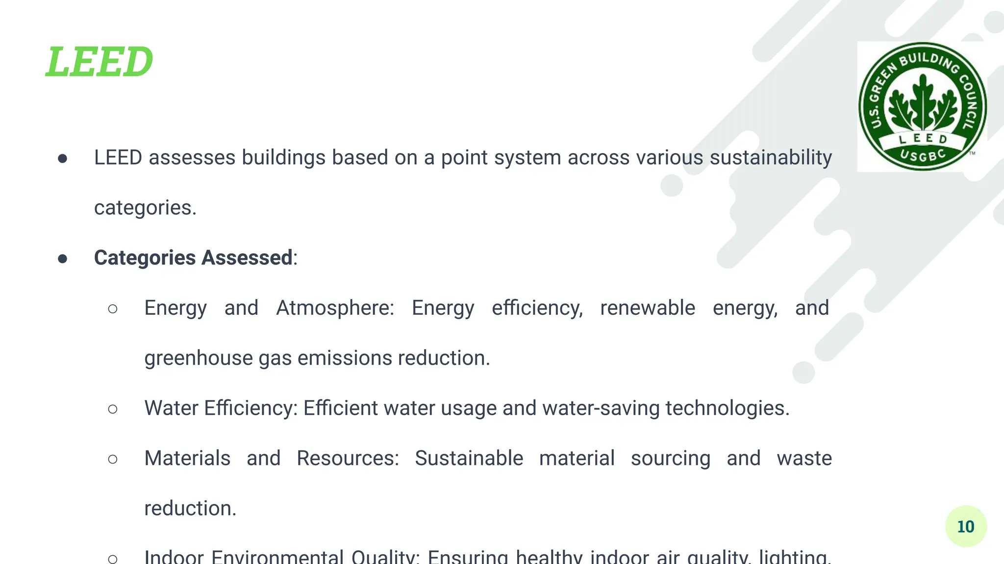 LEED
● LEED assesses buildings based on a point system across various sustainability
categories.
● Categories Assessed:
○ Energy and Atmosphere: Energy eﬃciency, renewable energy, and
greenhouse gas emissions reduction.
○ Water Eﬃciency: Eﬃcient water usage and water-saving technologies.
○ Materials and Resources: Sustainable material sourcing and waste
reduction.
10
 