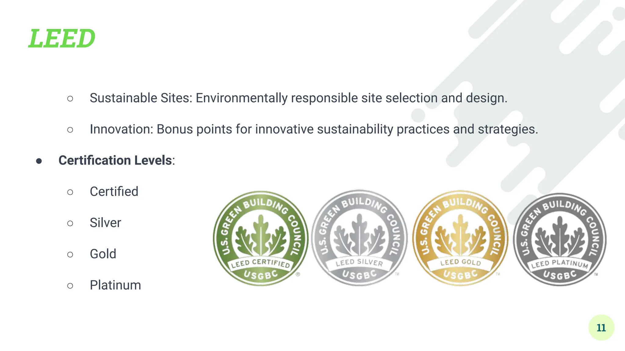 LEED
○ Sustainable Sites: Environmentally responsible site selection and design.
○ Innovation: Bonus points for innovative sustainability practices and strategies.
● Certiﬁcation Levels:
○ Certiﬁed
○ Silver
○ Gold
○ Platinum
11
 