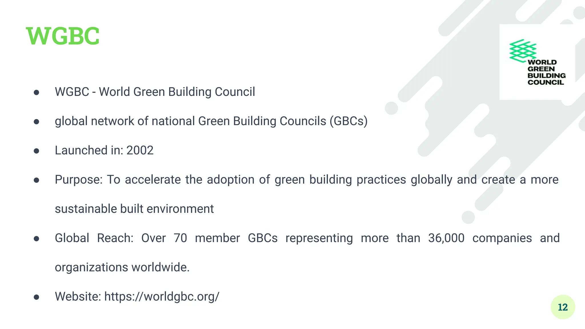 WGBC
● WGBC - World Green Building Council
● global network of national Green Building Councils (GBCs)
● Launched in: 2002
● Purpose: To accelerate the adoption of green building practices globally and create a more
sustainable built environment
● Global Reach: Over 70 member GBCs representing more than 36,000 companies and
organizations worldwide.
● Website: https://worldgbc.org/
12
 