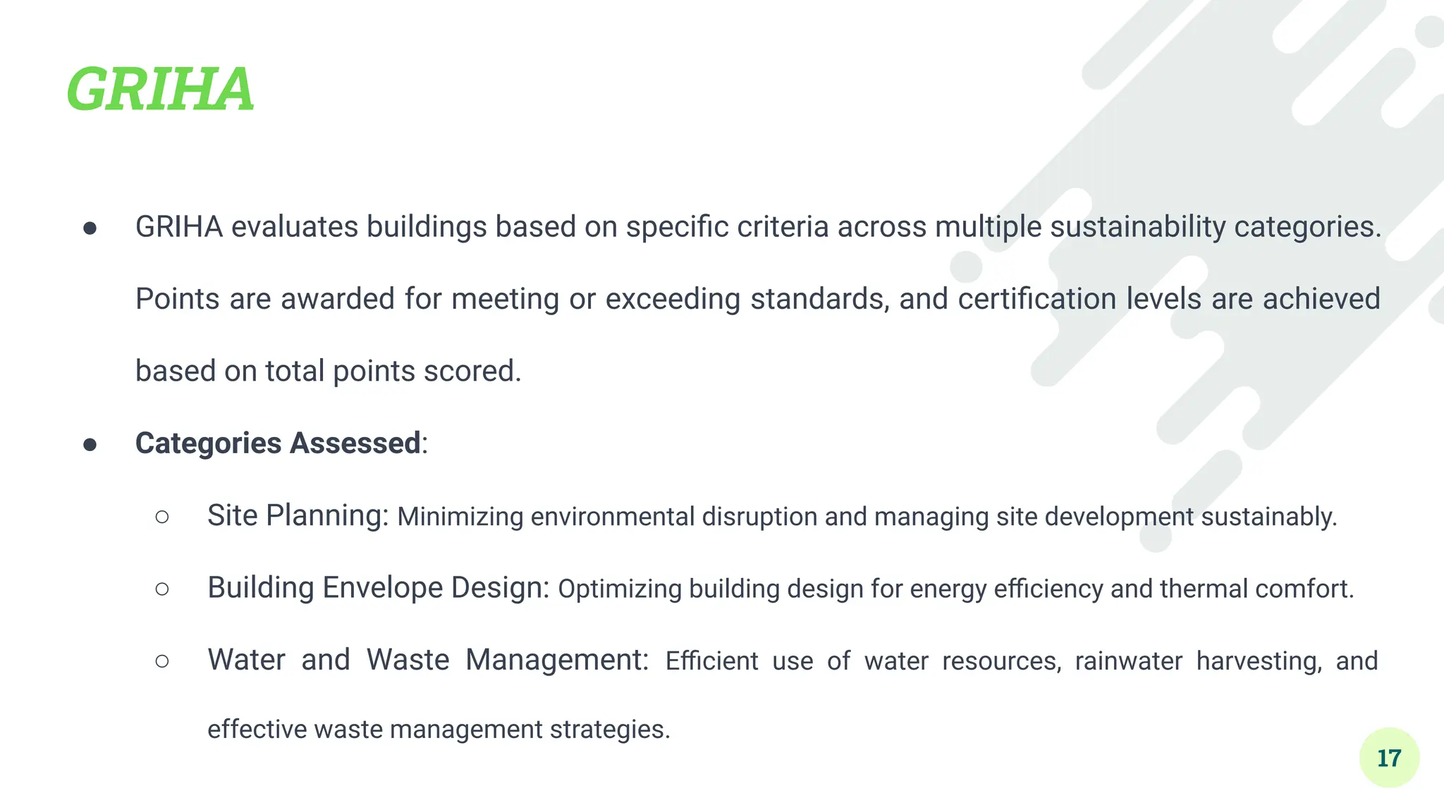 GRIHA
● GRIHA evaluates buildings based on speciﬁc criteria across multiple sustainability categories.
Points are awarded for meeting or exceeding standards, and certiﬁcation levels are achieved
based on total points scored.
● Categories Assessed:
○ Site Planning: Minimizing environmental disruption and managing site development sustainably.
○ Building Envelope Design: Optimizing building design for energy eﬃciency and thermal comfort.
○ Water and Waste Management: Eﬃcient use of water resources, rainwater harvesting, and
effective waste management strategies.
17
 