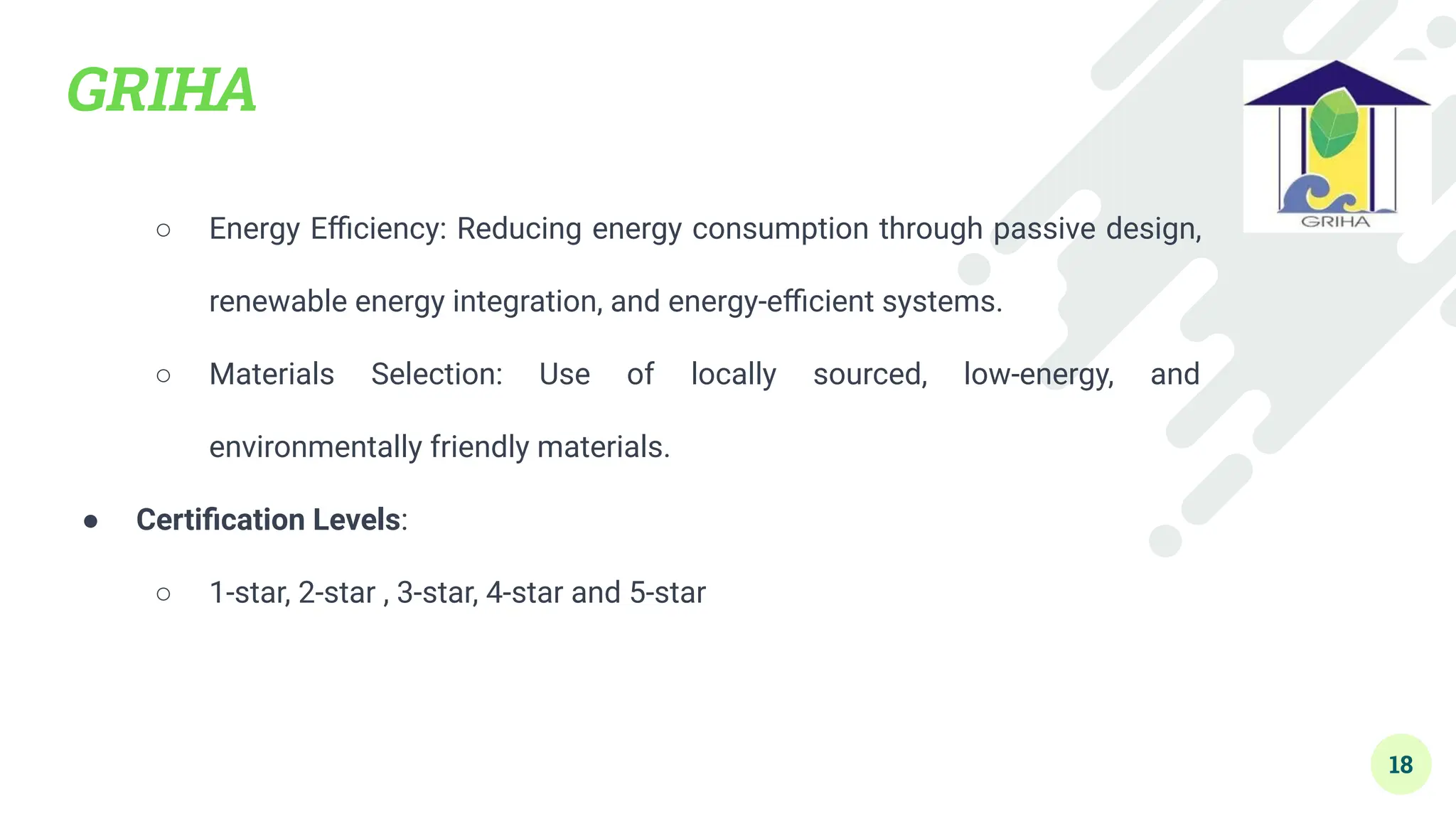 GRIHA
○ Energy Eﬃciency: Reducing energy consumption through passive design,
renewable energy integration, and energy-eﬃcient systems.
○ Materials Selection: Use of locally sourced, low-energy, and
environmentally friendly materials.
● Certiﬁcation Levels:
○ 1-star, 2-star , 3-star, 4-star and 5-star
18
 