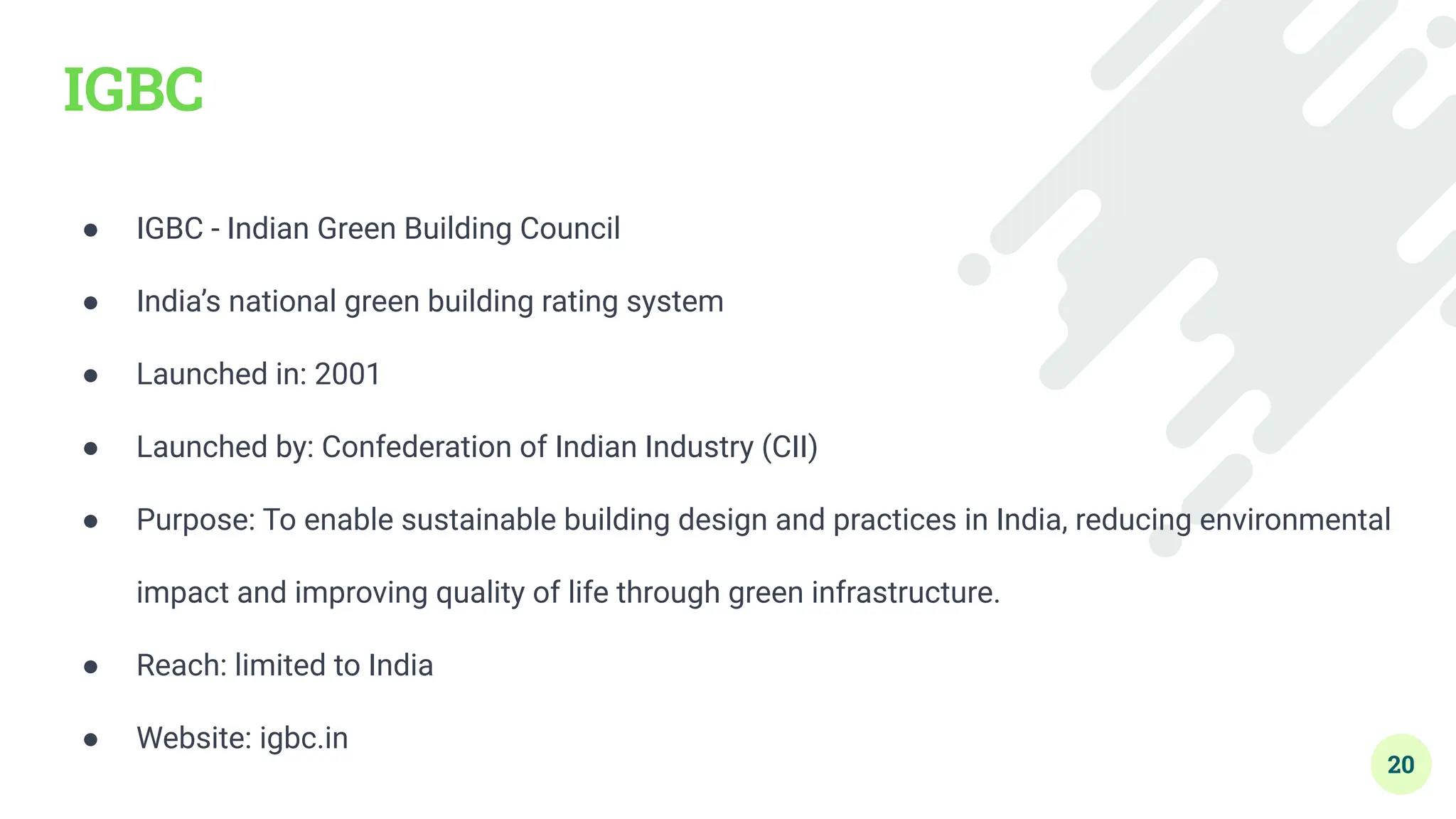 IGBC
● IGBC - Indian Green Building Council
● India’s national green building rating system
● Launched in: 2001
● Launched by: Confederation of Indian Industry (CII)
● Purpose: To enable sustainable building design and practices in India, reducing environmental
impact and improving quality of life through green infrastructure.
● Reach: limited to India
● Website: igbc.in
20
 