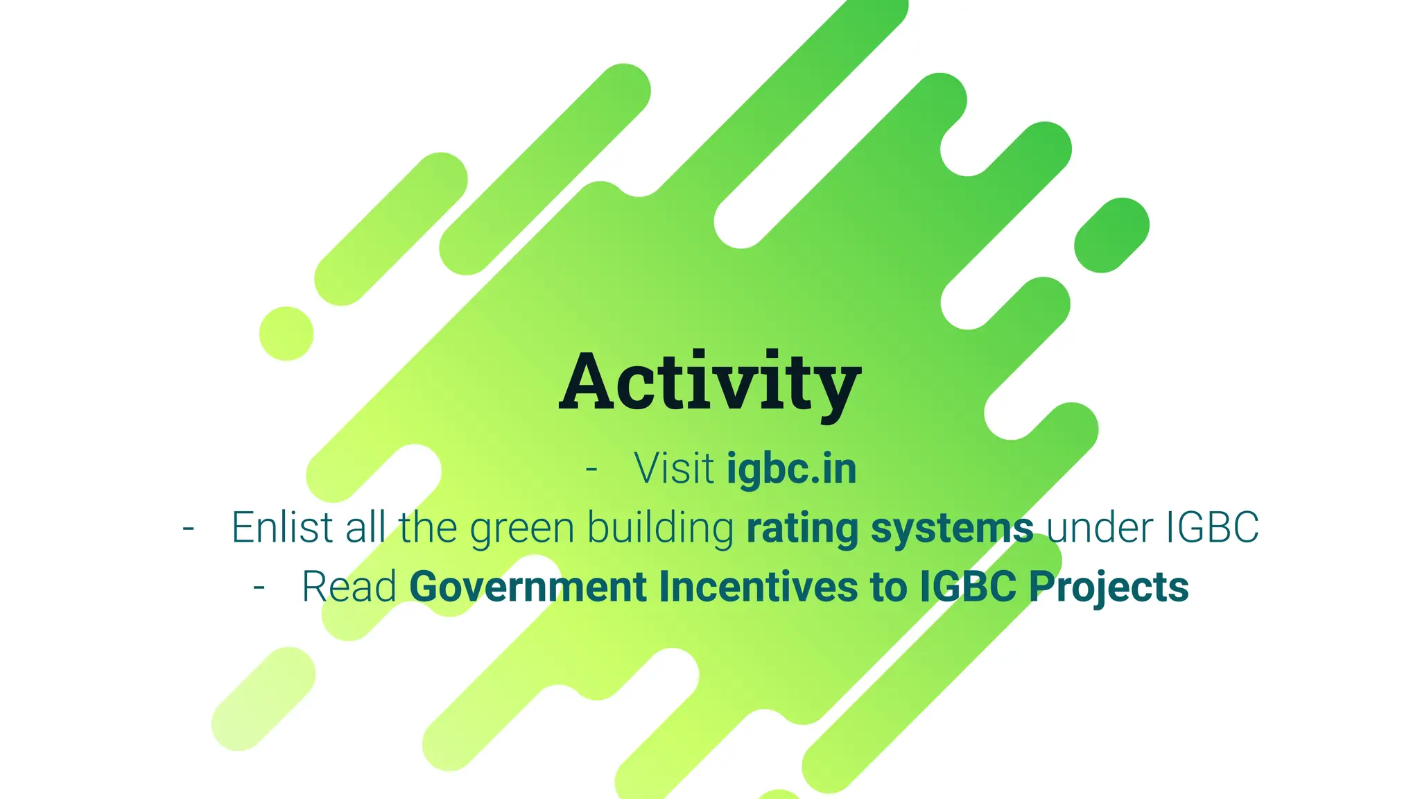 Activity
- Visit igbc.in
- Enlist all the green building rating systems under IGBC
- Read Government Incentives to IGBC Projects
 