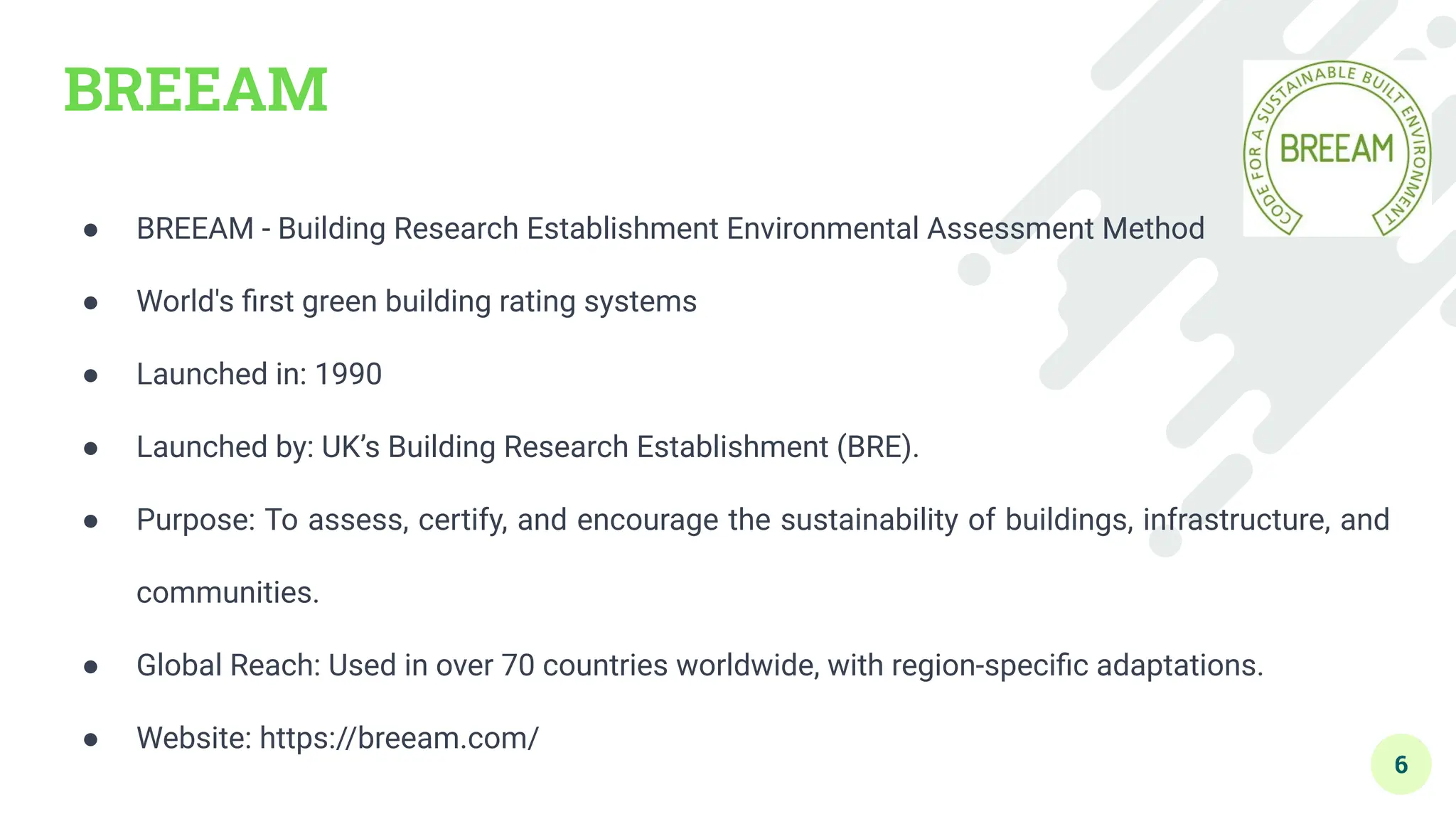 BREEAM
● BREEAM - Building Research Establishment Environmental Assessment Method
● World's ﬁrst green building rating systems
● Launched in: 1990
● Launched by: UK’s Building Research Establishment (BRE).
● Purpose: To assess, certify, and encourage the sustainability of buildings, infrastructure, and
communities.
● Global Reach: Used in over 70 countries worldwide, with region-speciﬁc adaptations.
● Website: https://breeam.com/
6
 