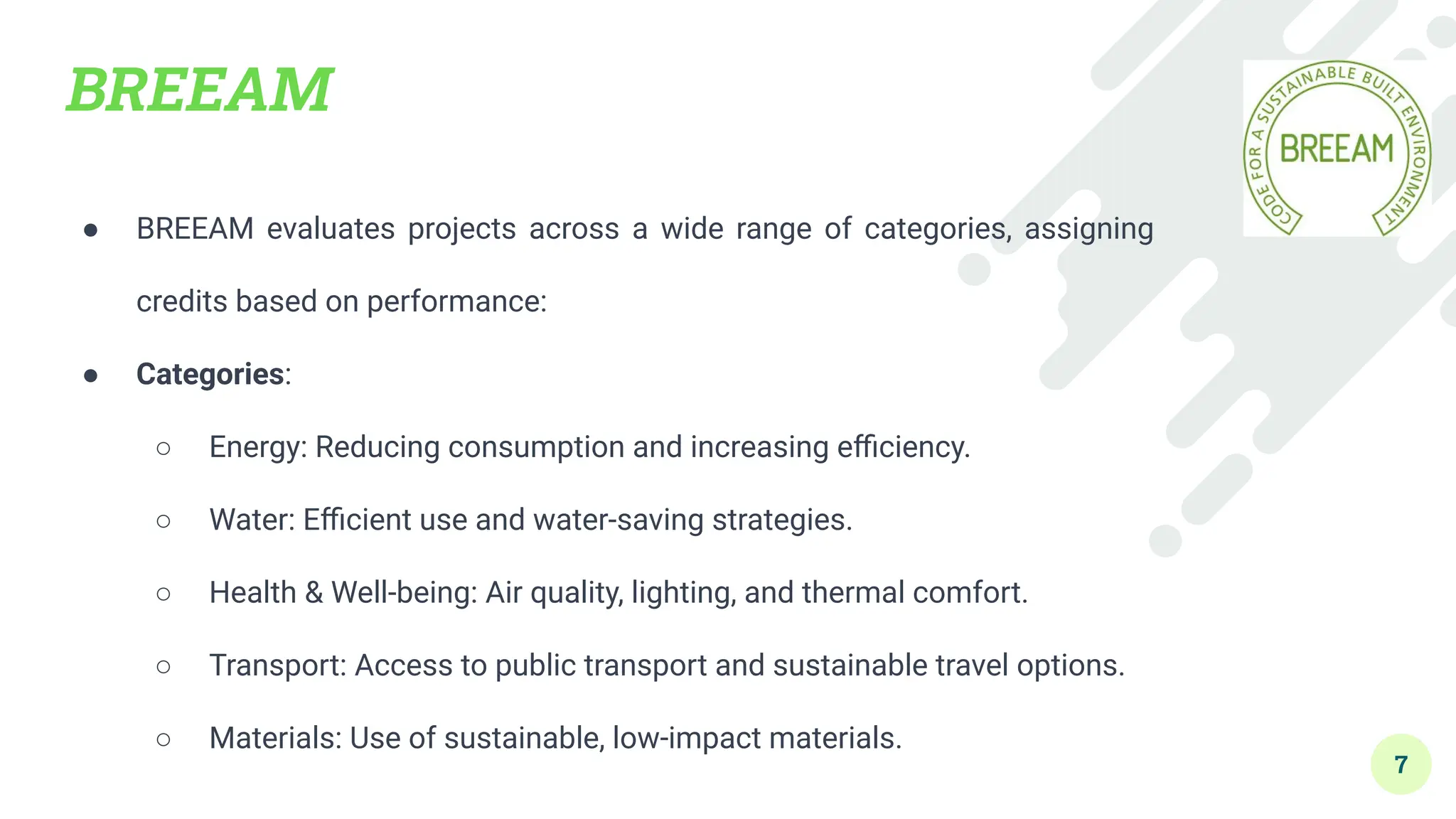 BREEAM
● BREEAM evaluates projects across a wide range of categories, assigning
credits based on performance:
● Categories:
○ Energy: Reducing consumption and increasing eﬃciency.
○ Water: Eﬃcient use and water-saving strategies.
○ Health & Well-being: Air quality, lighting, and thermal comfort.
○ Transport: Access to public transport and sustainable travel options.
○ Materials: Use of sustainable, low-impact materials.
7
 