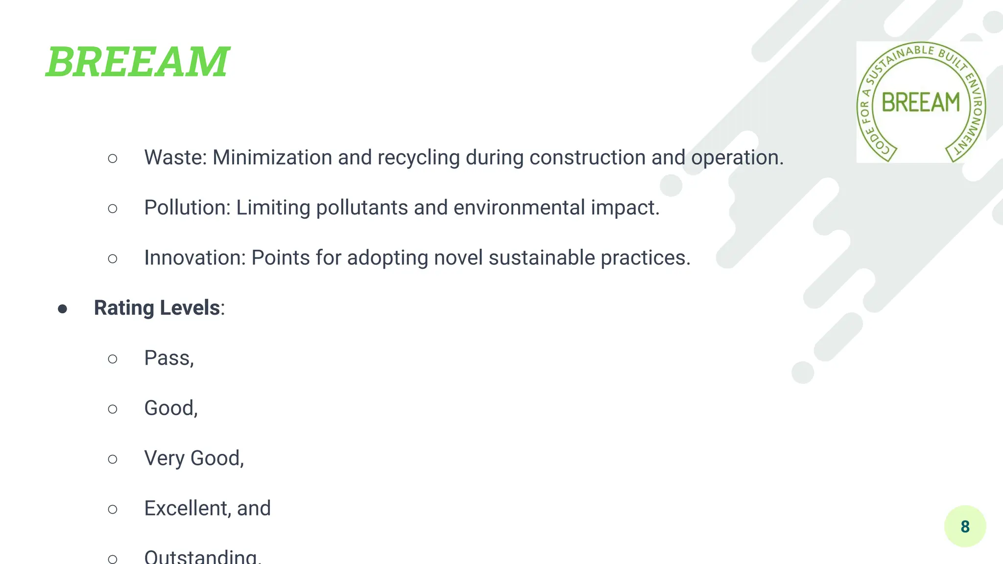BREEAM
○ Waste: Minimization and recycling during construction and operation.
○ Pollution: Limiting pollutants and environmental impact.
○ Innovation: Points for adopting novel sustainable practices.
● Rating Levels:
○ Pass,
○ Good,
○ Very Good,
○ Excellent, and
8
 