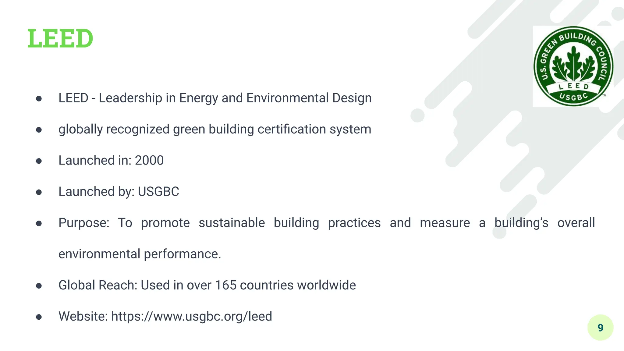 LEED
● LEED - Leadership in Energy and Environmental Design
● globally recognized green building certiﬁcation system
● Launched in: 2000
● Launched by: USGBC
● Purpose: To promote sustainable building practices and measure a building’s overall
environmental performance.
● Global Reach: Used in over 165 countries worldwide
● Website: https://www.usgbc.org/leed
9
 