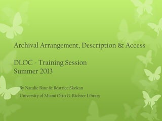 Archival Arrangement, Description & Access
DLOC - Training Session
Summer 2013
By Natalie Baur & Béatrice Skokan
University of Miami Otto G. Richter Library
 