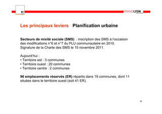 Les principaux leviers Planification urbaine

Secteurs de mixité sociale (SMS) : inscription des SMS à l’occasion
des modifications n°6 et n°7 du PLU communautaire en 2010.
Signature de la Charte des SMS le 15 novembre 2011.

Aujourd’hui :
• Territoire est : 3 communes
• Territoire ouest : 20 communes
• Territoire centre : 2 communes

96 emplacements réservés (ER) répartis dans 19 communes, dont 11
situées dans le territoire ouest (soit 41 ER).




                                                                      17
 