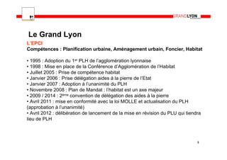 Le Grand Lyon
L’EPCI
Compétences : Planification urbaine, Aménagement urbain, Foncier, Habitat

• 1995 : Adoption du 1er PLH de l’agglomération lyonnaise
• 1998 : Mise en place de la Conférence d’Agglomération de l’Habitat
• Juillet 2005 : Prise de compétence habitat
• Janvier 2006 : Prise délégation aides à la pierre de l’Etat
• Janvier 2007 : Adoption à l’unanimité du PLH
• Novembre 2008 : Plan de Mandat : l’habitat est un axe majeur
• 2009 / 2014 : 2ème convention de délégation des aides à la pierre
• Avril 2011 : mise en conformité avec la loi MOLLE et actualisation du PLH
(approbation à l’unanimité)
• Avril 2012 : délibération de lancement de la mise en révision du PLU qui tiendra
lieu de PLH



                                                                                3
 