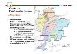 Contexte
    L’agglomération lyonnaise

Le Grand Lyon

•   58 communes
•   1 257 117 habitants (RP 2007)
•   Croissance démographique
    1999/2007 = + 63 733 habitants
•   585 624 logements (Inventaire SRU 2010) :
             46 % propriétaires occupants
             29 % locataires parc privé
             23.16 % de logements sociaux
           (135 624 logements sociaux)
•   2,3 personnes par ménage
•   18 % de maisons individuelles
•   Un PLH adopté en janvier 2007
    et actualisé en avril 2011

                                                4
 
