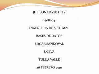 JHEISON DAVID DIEZ

       2308004

INGENIERIA DE SISTEMAS

   BASES DE DATOS

  EDGAR SANDOVAL

        UCEVA

     TULUA VALLE

   26 FEBRERO 2010
 