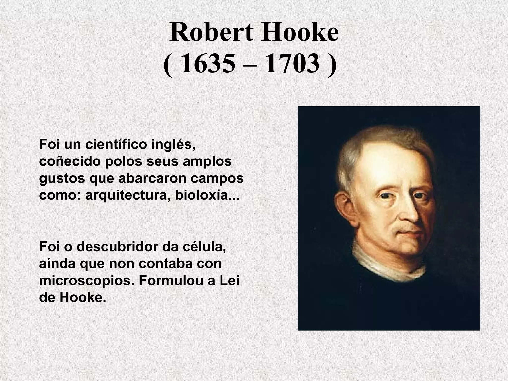Robert Hooke ( 1635 – 1703 )   Foi un científico inglés, coñecido polos seus amplos gustos que abarcaron campos como: arquitectura, bioloxía...  Foi o descubridor da célula, aínda que non contaba con microscopios. Formulou a Lei de Hooke. 