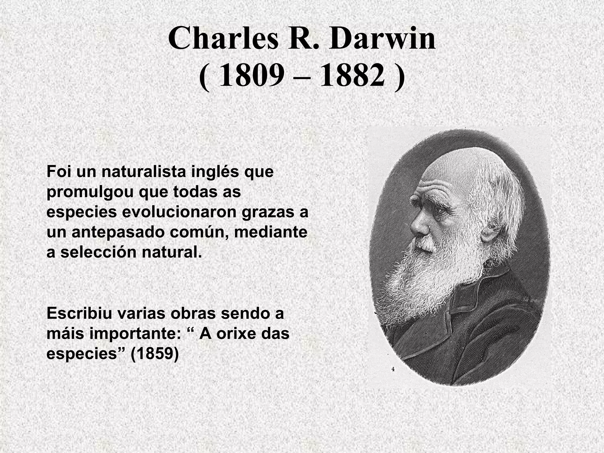 Charles R. Darwin ( 1809 – 1882 ) Foi un naturalista inglés que promulgou que todas as especies evolucionaron grazas a un antepasado común, mediante a selección natural. Escribiu varias obras sendo a máis importante: “ A orixe das especies” (1859)  