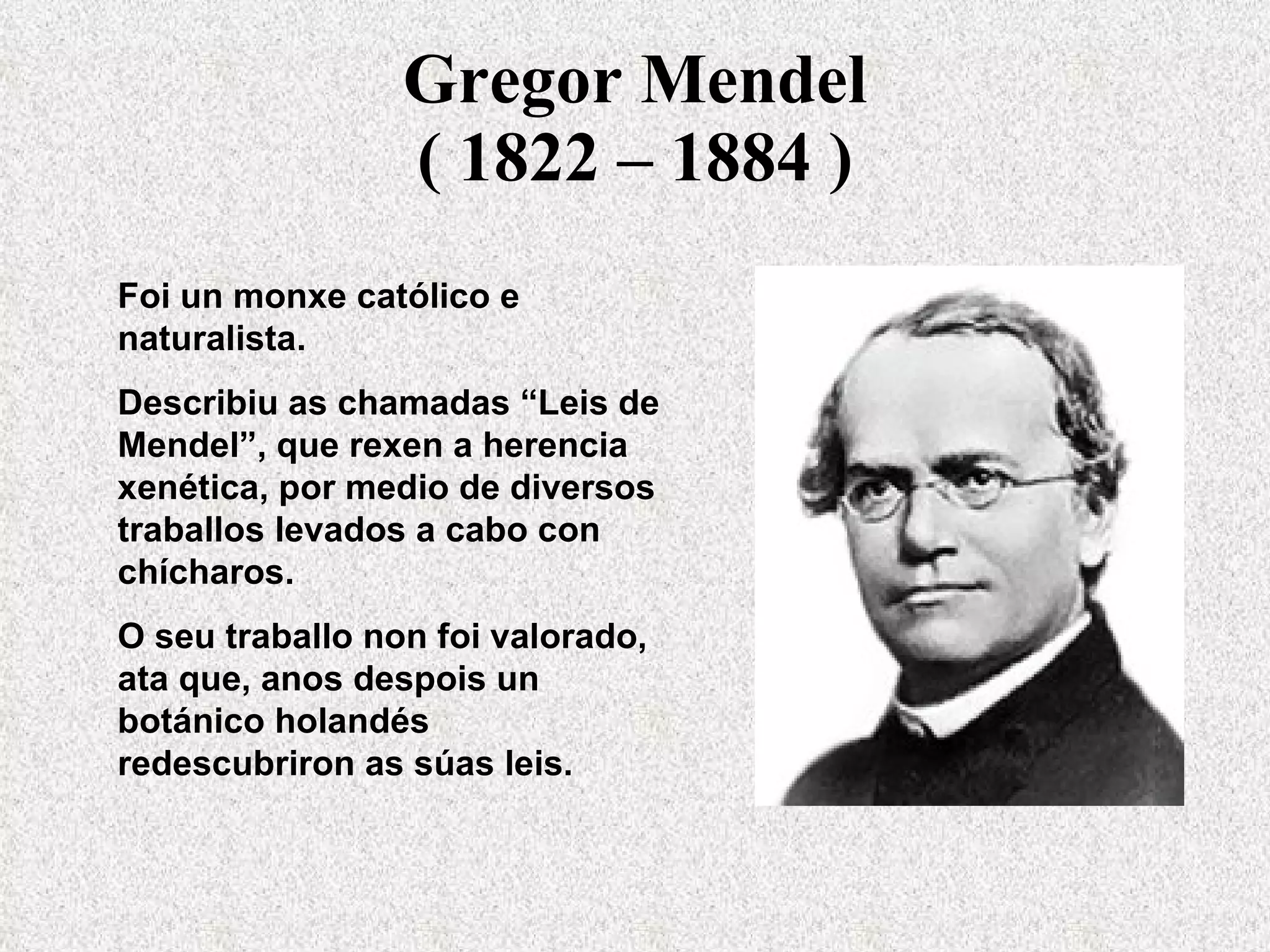 Gregor Mendel ( 1822 – 1884 ) Foi un monxe católico e naturalista.  Describiu as chamadas “Leis de Mendel”, que rexen a herencia xenética, por medio de diversos traballos levados a cabo con chícharos.  O seu traballo non foi valorado, ata que, anos despois un botánico holandés redescubriron as súas leis. 