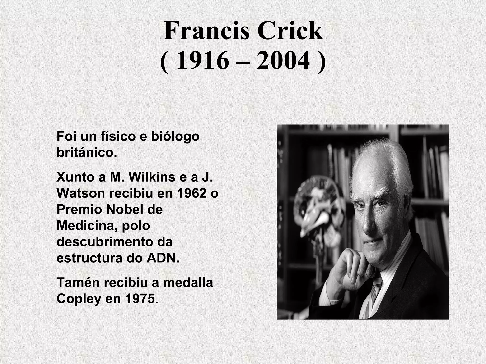 Francis Crick ( 1916 – 2004 ) Foi un físico e biólogo británico. Xunto a M. Wilkins e a J. Watson recibiu en 1962 o Premio Nobel de Medicina, polo descubrimento da estructura do ADN. Tamén recibiu a medalla Copley en 1975 . 