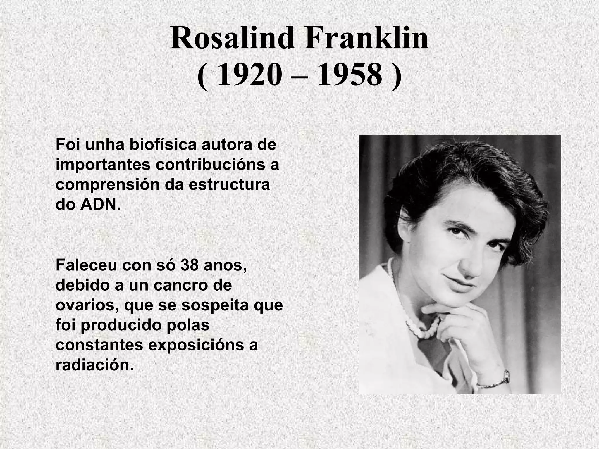 Rosalind Franklin ( 1920 – 1958 ) Foi unha biofísica autora de importantes contribucións a comprensión da estructura do ADN. Faleceu con só 38 anos, debido a un cancro de ovarios, que se sospeita que foi producido polas constantes exposicións a radiación. 