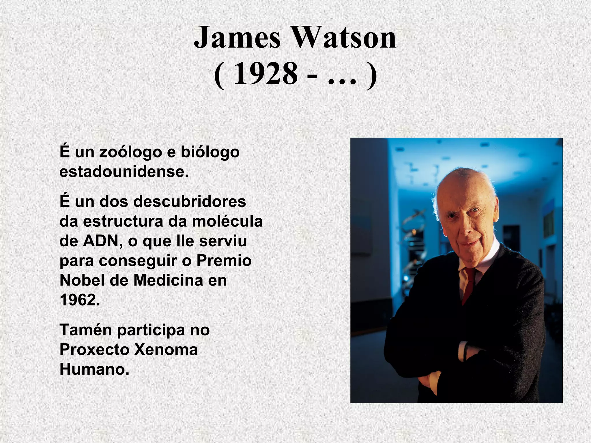 James Watson ( 1928 - … ) É un zoólogo e biólogo estadounidense. É un dos descubridores da estructura da molécula de ADN, o que lle serviu para conseguir o Premio Nobel de Medicina en 1962. Tamén participa no Proxecto Xenoma Humano. 