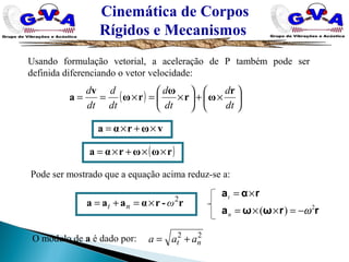 Cinemática de Corpos
Rígidos e Mecanismos
Usando formulação vetorial, a aceleração de P também pode ser
definida diferenciando o vetor velocidade:
Pode ser mostrado que a equação acima reduz-se a:
r-rαaaa 2
ωnt ×=+=
O módulo de a é dado por: 22
nt aaa +=
rrωωa
rαa
2
)( ω−=××=
×=
n
t
( ) 





×+





×=×==
dt
d
dt
d
dt
d
dt
d r
ωr
ω
rω
v
a
vωrαa ×+×=
( )rωωrαa ××+×=
 