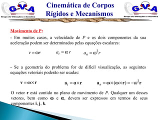 Cinemática de Corpos
Rígidos e Mecanismos
Movimento de P:
- Em muitos casos, a velocidade de P e os dois componentes da sua
aceleração podem ser determinados pelas equações escalares:
rv ω= rat α= ran
2
ω=
- Se a geometria do problema for de difícil visualização, as seguintes
equações vetoriais poderão ser usadas:
rωv ×= rαa ×=t rrωωa 2
)( ω−=××=n
O vetor r está contido no plano de movimento de P. Qualquer um desses
vetores, bem como ω e α, devem ser expressos em termos de seus
componentes i, j, k.
 