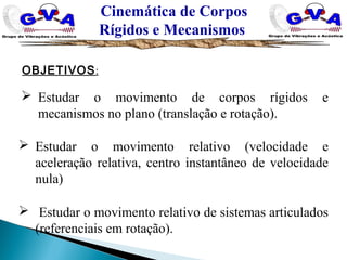 Cinemática de Corpos
Rígidos e Mecanismos
OBJETIVOS:
 Estudar o movimento de corpos rígidos e
mecanismos no plano (translação e rotação).
 Estudar o movimento relativo (velocidade e
aceleração relativa, centro instantâneo de velocidade
nula)
 Estudar o movimento relativo de sistemas articulados
(referenciais em rotação).
 
