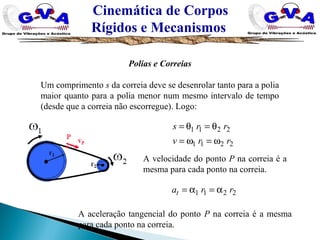 Cinemática de Corpos
Rígidos e Mecanismos
Polias e Correias
Um comprimento s da correia deve se desenrolar tanto para a polia
maior quanto para a polia menor num mesmo intervalo de tempo
(desde que a correia não escorregue). Logo:
2211
2211
rrv
rrs
ω=ω=
θ=θ=
2211 rrat α=α=
A velocidade do ponto P na correia é a
mesma para cada ponto na correia.
A aceleração tangencial do ponto P na correia é a mesma
para cada ponto na correia.
 