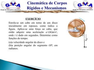 Cinemática de Corpos
Rígidos e Mecanismos
EXERCÍCIO
Enrola-se um cabo em torno de um disco
inicialmente em repouso, como indica a
figura. Aplica-se uma força ao cabo, que
então adquire uma aceleração a=(4t)m/s2
,
onde t é dado em segundos. Determine como
funções do tempo:
(a)a velocidade angular do disco e
(b)a posição angular do segmento OP, em
radianos.
 