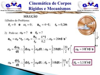 Cinemática de Corpos
Rígidos e Mecanismos
SOLUÇÃO
1)Dados do Problema:
2) Pede-se:
mrtae PPt
2,0;4;00 00 =∗=== ωθ
?? == PP e θω
2
/20
2,0
*4
* srd
t
r
a
ra P
P
P
PPPP
t
t
=∴==∴= ααα
∫ ∫∫ =∴==∴=∴=
t t
P
t
PPP
P
P srdtttdtdtd
dt
d
0 0
2
0
2
0
/10
2
20
20 ωωαω
ω
α
ω
∫ ∫∫ =∴==∴=∴=
t t
P
t
PPP
P
P rdtttdtdtd
dt
d
0 0
3
0
3
0
33,3
3
10
10 θθωθ
θ
ω
θ
 