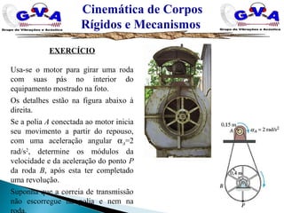 Cinemática de Corpos
Rígidos e Mecanismos
EXERCÍCIO
Usa-se o motor para girar uma roda
com suas pás no interior do
equipamento mostrado na foto.
Os detalhes estão na figura abaixo à
direita.
Se a polia A conectada ao motor inicia
seu movimento a partir do repouso,
com uma aceleração angular αA=2
rad/s2
, determine os módulos da
velocidade e da aceleração do ponto P
da roda B, após esta ter completado
uma revolução.
Suponha que a correia de transmissão
não escorregue na polia e nem na
 