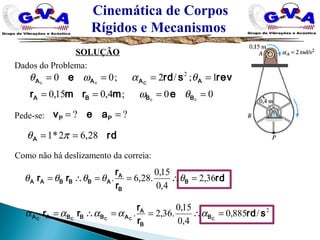 Cinemática de Corpos
Rígidos e Mecanismos
SOLUÇÃO
Dados do Problema:
Pede-se:
00;4,015,0
1;/2;00
00
00
2
====
====
BBBA
AAAA
emrmr
revsrde C
θω
θαωθ
?? == PP aev
rdA 28,62*1 == πθ
rd
r
r
rr B
B
A
ABBBAA 36,2
4,0
15,0
.28,6. =∴==∴= θθθθθ
Como não há deslizamento da correia:
2
/885,0
4,0
15,0
.36,2. srd
r
r
rr CCCCC B
B
A
ABBBAA =∴==∴= ααααα
 