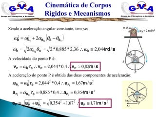 Cinemática de Corpos
Rígidos e Mecanismos
( )00
222
BBBBB C
θθαωω −+=
smvvrv PPBBP /82,04,0*044,2 ≅∴=∴= ω
A velocidade do ponto P é:
222
/67,14,0*044,2 smara nn PBBP =∴== ω
Sendo a aceleração angular constante, tem-se:
srdBBBB C
/044,236,2*885,0*22 ≅∴== ωθαω
A aceleração do ponto P é obtida das duas componentes de aceleração:
2
/354,04,0*885,0 smara tCt PBBP =∴== α
22222
/71,167,1354,0 smaaaa PPPP nt
≅∴+=+=
 